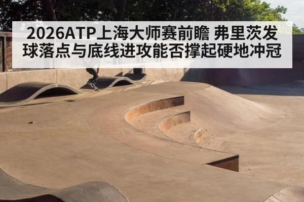 2026ATP上海大师赛前瞻 弗里茨发球落点与底线进攻能否撑起硬地冲冠